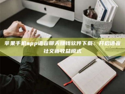长治苹果手机app语音聊天赚钱软件下载：开启语音社交新收益模式